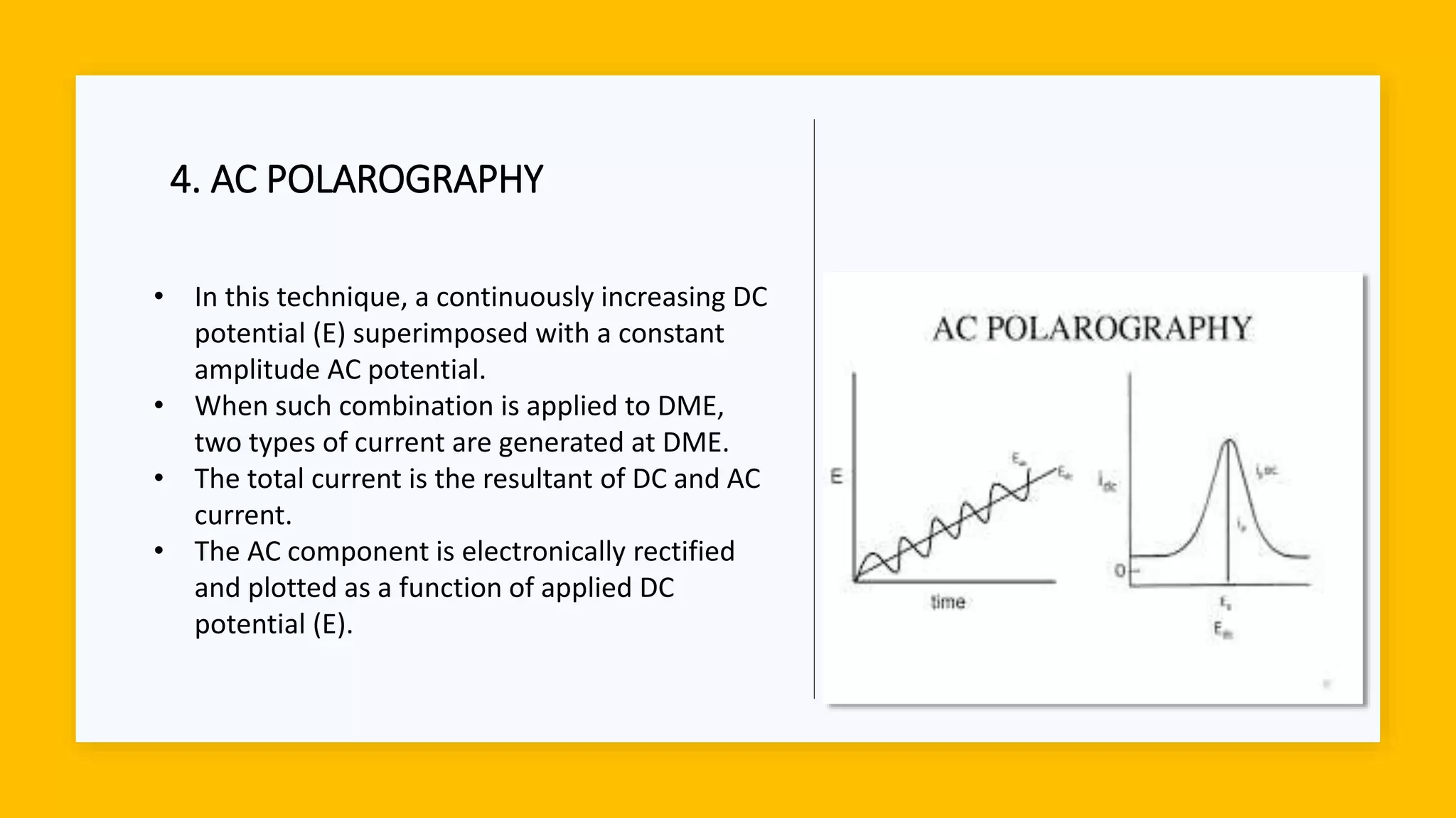 4. AC POLAROGRAPHY
• In this technique, a continuously increasing DC
potential (E) superimposed with a constant
amplitude AC potential.
• When such combination is applied to DME,
two types of current are generated at DME.
• The total current is the resultant of DC and AC
current.
• The AC component is electronically rectified
and plotted as a function of applied DC
potential (E).
 