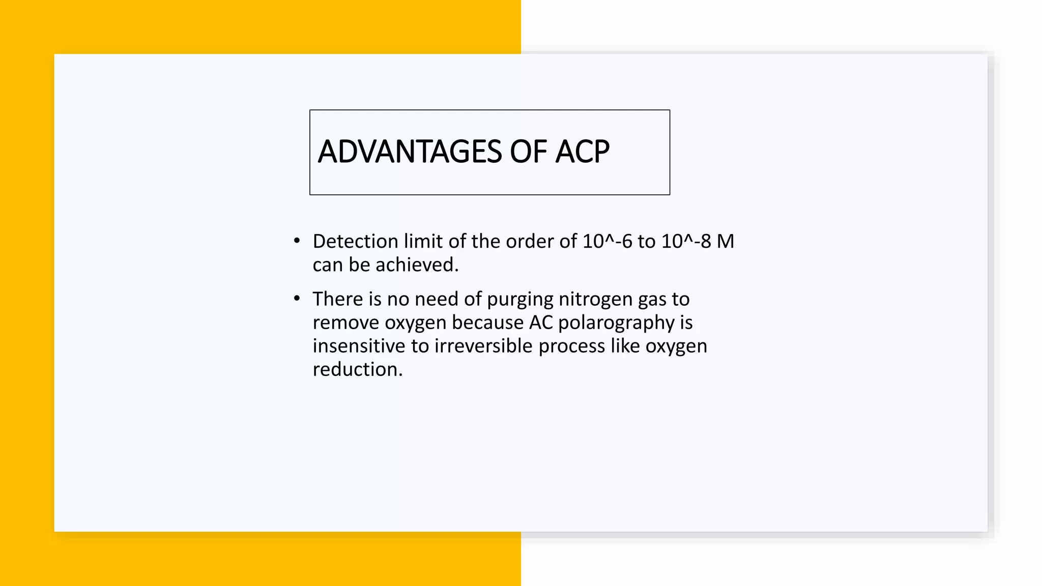 ADVANTAGES OF ACP
• Detection limit of the order of 10^-6 to 10^-8 M
can be achieved.
• There is no need of purging nitrogen gas to
remove oxygen because AC polarography is
insensitive to irreversible process like oxygen
reduction.
 