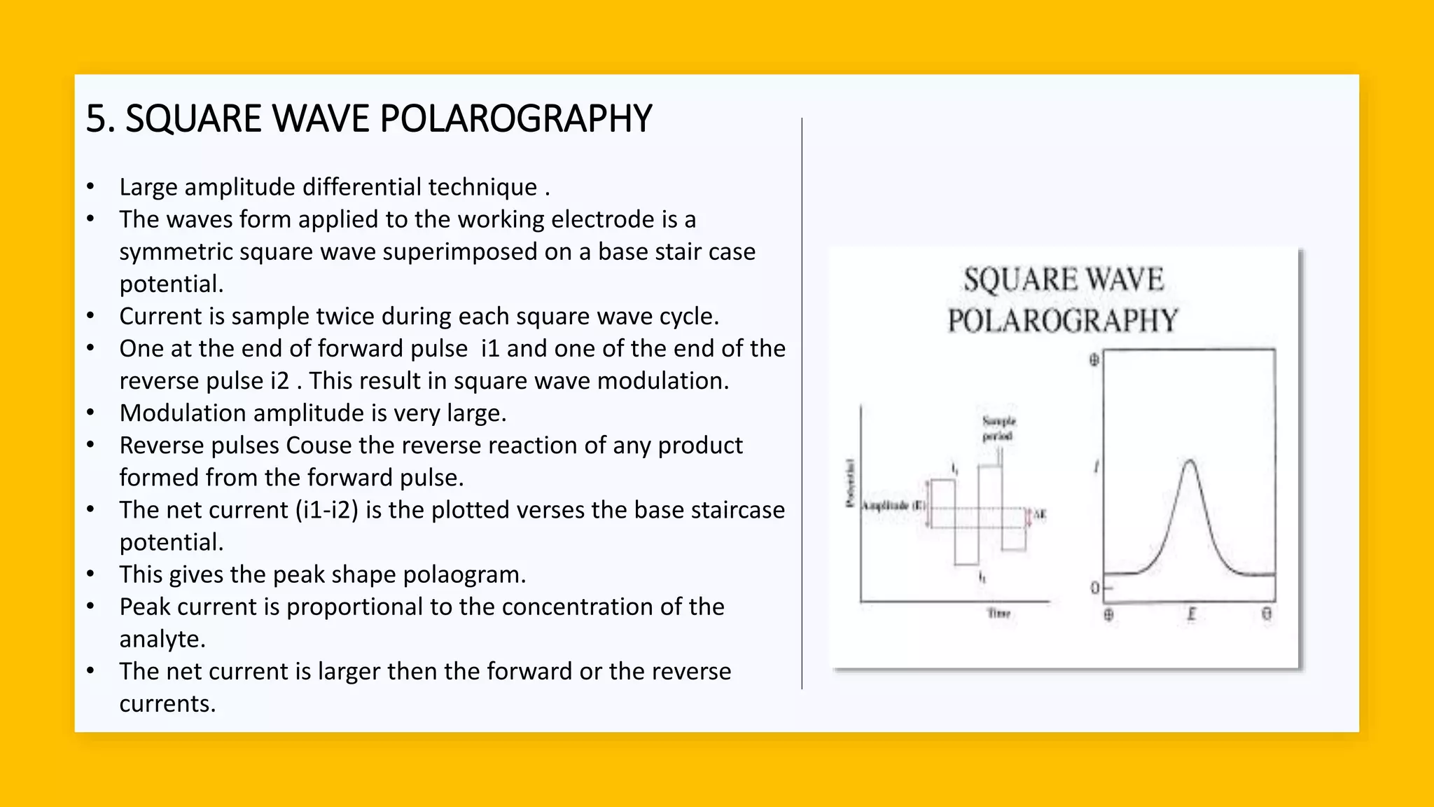 5. SQUARE WAVE POLAROGRAPHY
• Large amplitude differential technique .
• The waves form applied to the working electrode is a
symmetric square wave superimposed on a base stair case
potential.
• Current is sample twice during each square wave cycle.
• One at the end of forward pulse i1 and one of the end of the
reverse pulse i2 . This result in square wave modulation.
• Modulation amplitude is very large.
• Reverse pulses Couse the reverse reaction of any product
formed from the forward pulse.
• The net current (i1-i2) is the plotted verses the base staircase
potential.
• This gives the peak shape polaogram.
• Peak current is proportional to the concentration of the
analyte.
• The net current is larger then the forward or the reverse
currents.
 