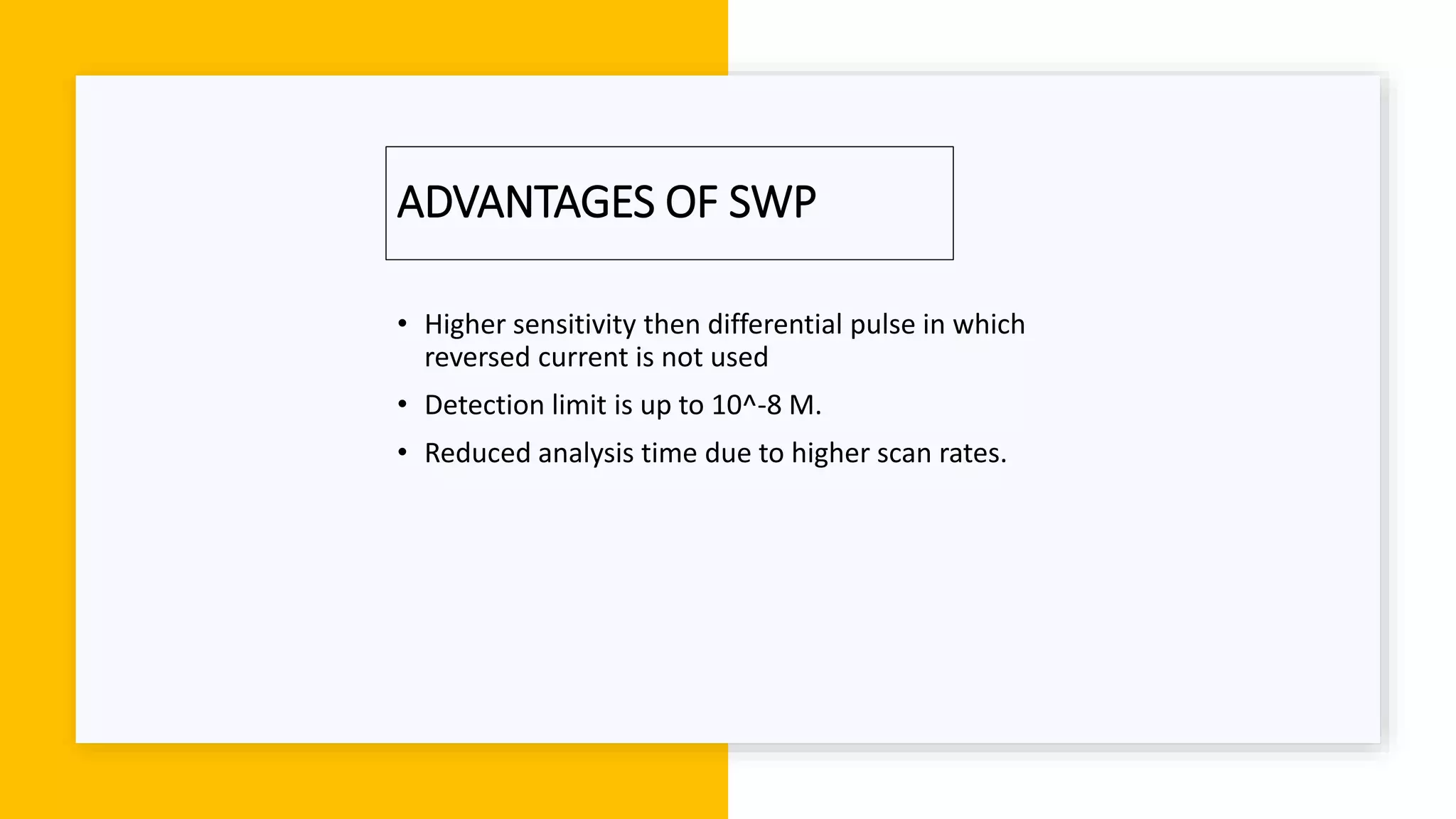 ADVANTAGES OF SWP
• Higher sensitivity then differential pulse in which
reversed current is not used
• Detection limit is up to 10^-8 M.
• Reduced analysis time due to higher scan rates.
 