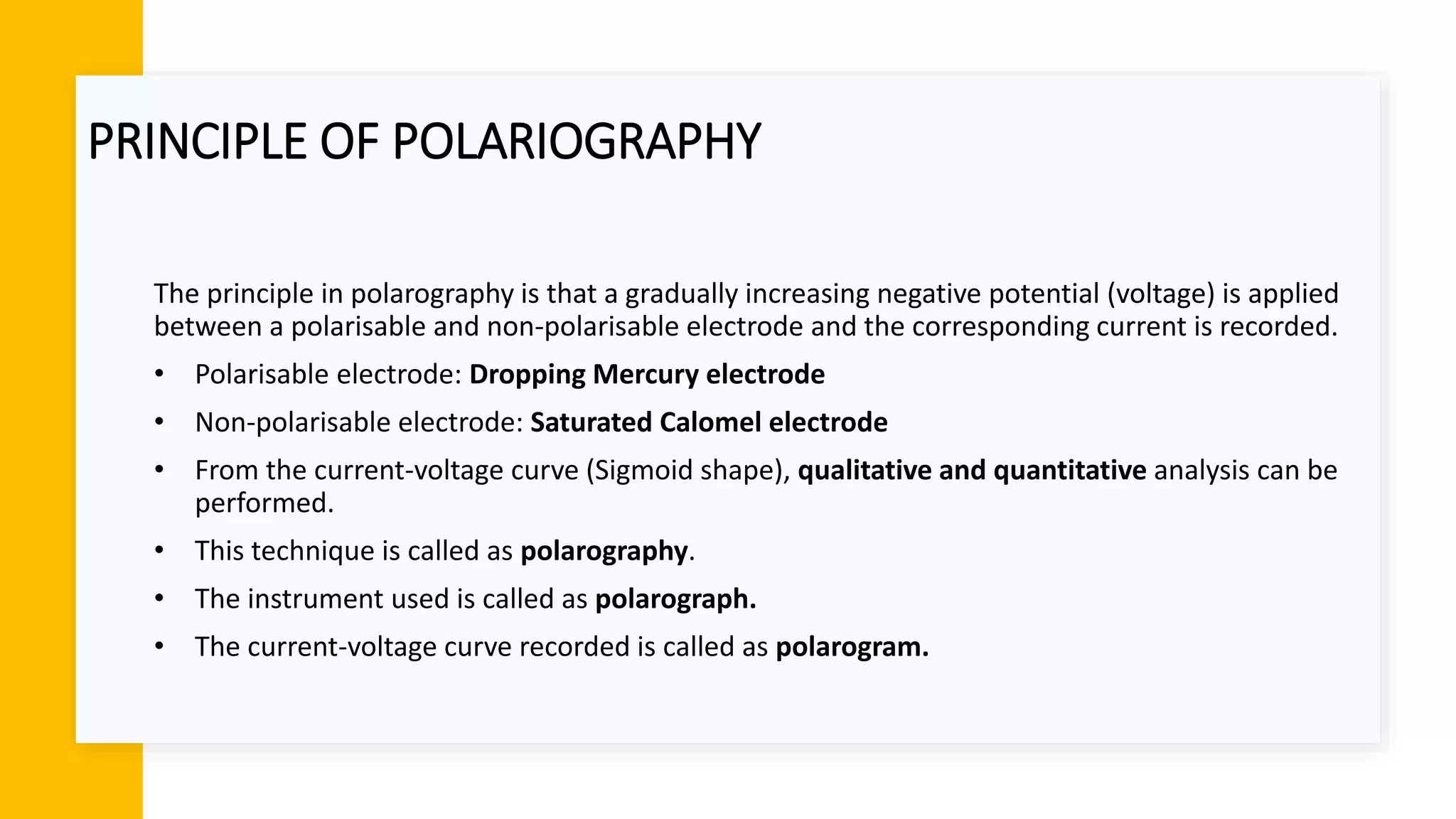 PRINCIPLE OF POLARIOGRAPHY
The principle in polarography is that a gradually increasing negative potential (voltage) is applied
between a polarisable and non-polarisable electrode and the corresponding current is recorded.
• Polarisable electrode: Dropping Mercury electrode
• Non-polarisable electrode: Saturated Calomel electrode
• From the current-voltage curve (Sigmoid shape), qualitative and quantitative analysis can be
performed.
• This technique is called as polarography.
• The instrument used is called as polarograph.
• The current-voltage curve recorded is called as polarogram.
 