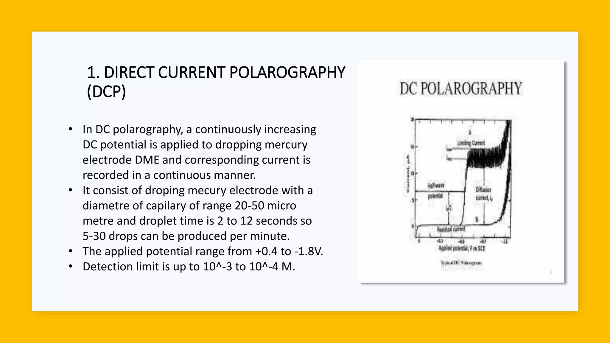 1. DIRECT CURRENT POLAROGRAPHY
(DCP)
• In DC polarography, a continuously increasing
DC potential is applied to dropping mercury
electrode DME and corresponding current is
recorded in a continuous manner.
• It consist of droping mecury electrode with a
diametre of capilary of range 20-50 micro
metre and droplet time is 2 to 12 seconds so
5-30 drops can be produced per minute.
• The applied potential range from +0.4 to -1.8V.
• Detection limit is up to 10^-3 to 10^-4 M.
 