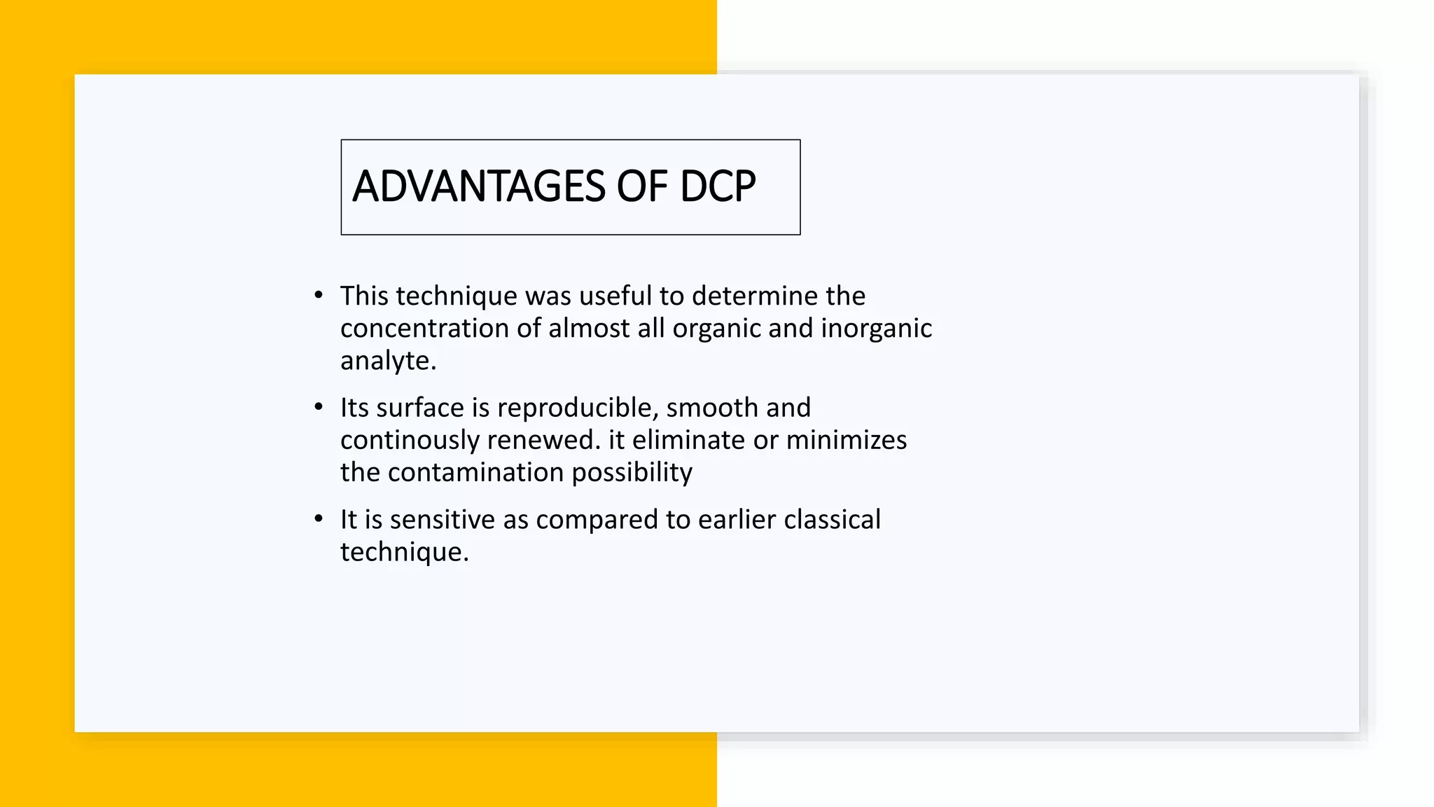 ADVANTAGES OF DCP
• This technique was useful to determine the
concentration of almost all organic and inorganic
analyte.
• Its surface is reproducible, smooth and
continously renewed. it eliminate or minimizes
the contamination possibility
• It is sensitive as compared to earlier classical
technique.
 