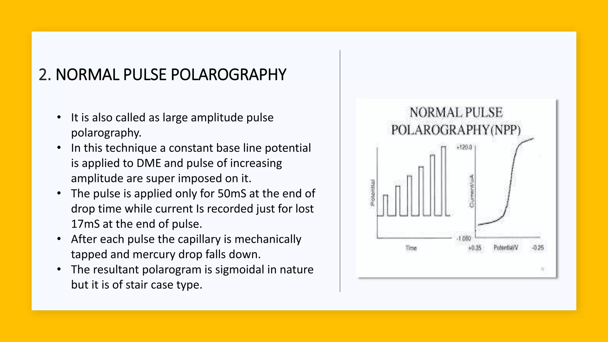 2. NORMAL PULSE POLAROGRAPHY
• It is also called as large amplitude pulse
polarography.
• In this technique a constant base line potential
is applied to DME and pulse of increasing
amplitude are super imposed on it.
• The pulse is applied only for 50mS at the end of
drop time while current Is recorded just for lost
17mS at the end of pulse.
• After each pulse the capillary is mechanically
tapped and mercury drop falls down.
• The resultant polarogram is sigmoidal in nature
but it is of stair case type.
 
