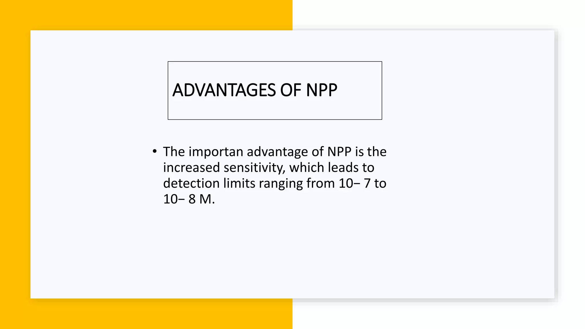 ADVANTAGES OF NPP
• The importan advantage of NPP is the
increased sensitivity, which leads to
detection limits ranging from 10− 7 to
10− 8 M.
 