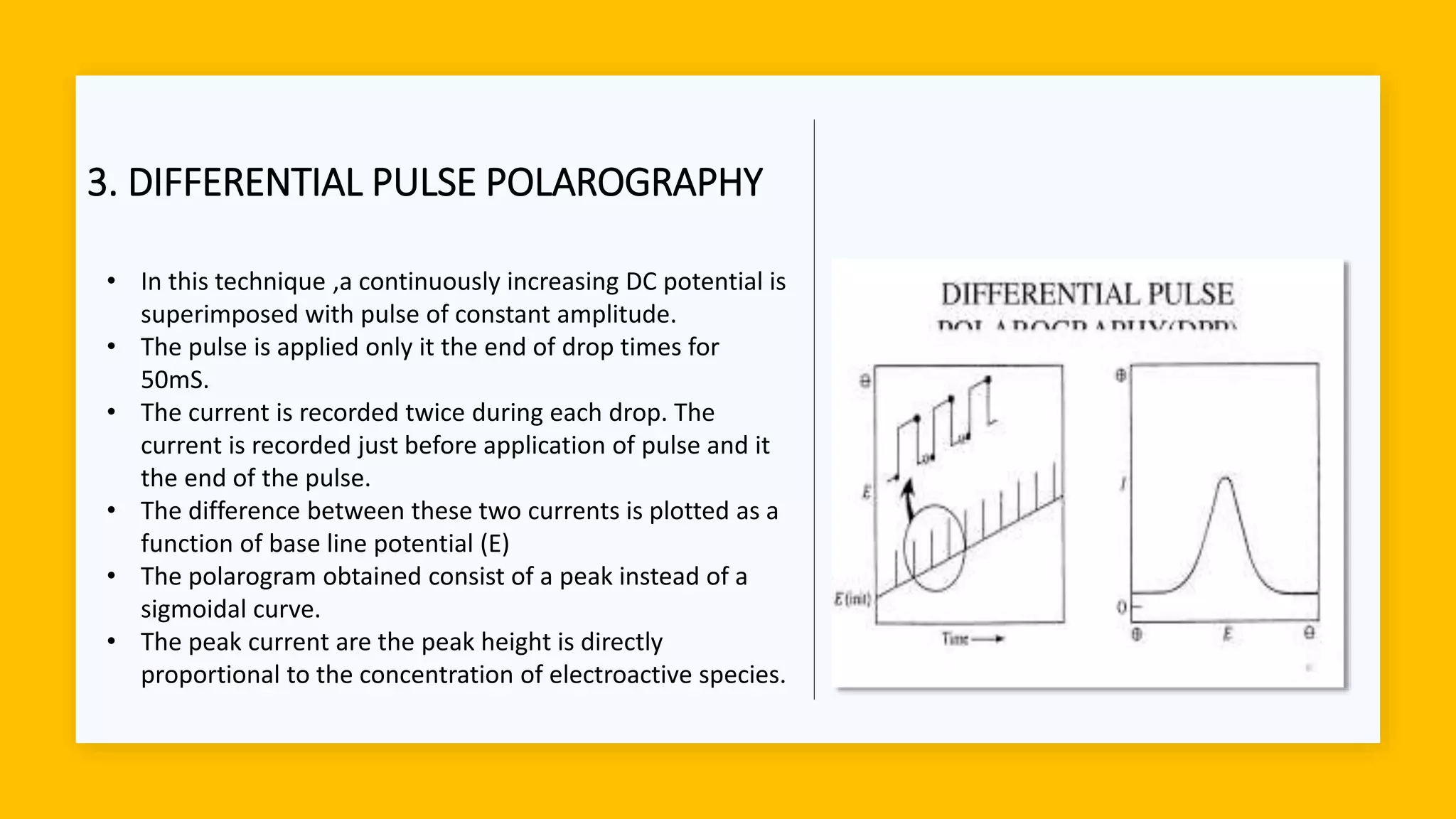 3. DIFFERENTIAL PULSE POLAROGRAPHY
• In this technique ,a continuously increasing DC potential is
superimposed with pulse of constant amplitude.
• The pulse is applied only it the end of drop times for
50mS.
• The current is recorded twice during each drop. The
current is recorded just before application of pulse and it
the end of the pulse.
• The difference between these two currents is plotted as a
function of base line potential (E)
• The polarogram obtained consist of a peak instead of a
sigmoidal curve.
• The peak current are the peak height is directly
proportional to the concentration of electroactive species.
 