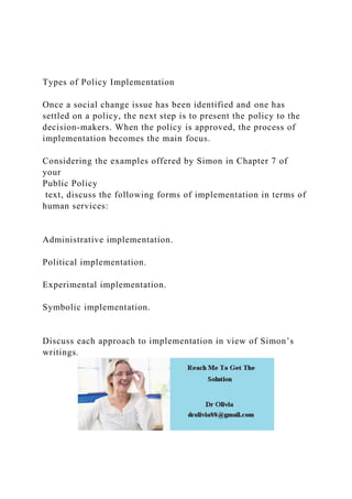 Types of Policy Implementation
Once a social change issue has been identified and one has
settled on a policy, the next step is to present the policy to the
decision-makers. When the policy is approved, the process of
implementation becomes the main focus.
Considering the examples offered by Simon in Chapter 7 of
your
Public Policy
text, discuss the following forms of implementation in terms of
human services:
Administrative implementation.
Political implementation.
Experimental implementation.
Symbolic implementation.
Discuss each approach to implementation in view of Simon’s
writings.
 
