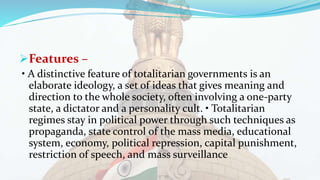 Features –
• A distinctive feature of totalitarian governments is an
elaborate ideology, a set of ideas that gives meaning and
direction to the whole society, often involving a one-party
state, a dictator and a personality cult. • Totalitarian
regimes stay in political power through such techniques as
propaganda, state control of the mass media, educational
system, economy, political repression, capital punishment,
restriction of speech, and mass surveillance
 