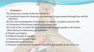  Features –
The democracy consists of four key elements:
(a) A political system for choosing and replacing the government through free and fair
elections;
(b) The active participation of the people, as citizens, in politics and civic life;
(c) Protection of the human rights of all citizens, and
(d) A rule of law, in which the laws and procedures apply equally to all citizens.
Other features of democracy are as follows:
a) Popular sovereignty
b) Political freedom & equality
c) Protection of minority rights
d) Independence of judiciary
e) Presence of civil & socio-economic rights f) Legal equality & rule of law etc
 