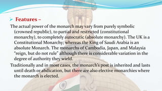  Features –
The actual power of the monarch may vary from purely symbolic
(crowned republic), to partial and restricted (constitutional
monarchy), to completely autocratic (absolute monarchy). The UK is a
Constitutional Monarchy; whereas the King of Saudi Arabia is an
absolute Monarch. The monarchs of Cambodia, Japan, and Malaysia
“reign, but do not rule” although there is considerable variation in the
degree of authority they wield.
Traditionally and in most cases, the monarch’s post is inherited and lasts
until death or abdication, but there are also elective monarchies where
the monarch is elected.
 