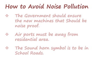 How to Avoid Noise Pollution
 The Government should ensure
the new machines that Should be
noise proof.
 Air ports must be away from
residential area.
 The Sound horn symbol is to be in
School Roads.
 