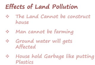 Effects of Land Pollution
 The Land Cannot be construct
house
 Man cannot be farming
 Ground water will gets
Affected
 House hold Garbage like putting
Plastics
 