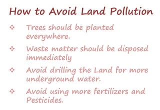 How to Avoid Land Pollution
 Trees should be planted
everywhere.
 Waste matter should be disposed
immediately
 Avoid drilling the Land for more
underground water.
 Avoid using more fertilizers and
Pesticides.
 