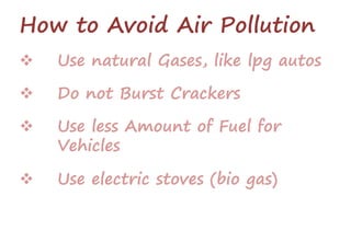 How to Avoid Air Pollution
 Use natural Gases, like lpg autos
 Do not Burst Crackers
 Use less Amount of Fuel for
Vehicles
 Use electric stoves (bio gas)
 