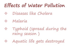 Effects of Water Pollution
 Diseases like Cholera
 Malaria
 Typhoid (spread during the
rainy season )
 Aquatic life gets destroyed
 