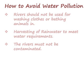 How to Avoid Water Pollution
 Rivers should not be used for
washing clothes or bathing
animals in.
 Harvesting of Rainwater to meet
water requirements.
 The rivers must not be
contaminated.
 