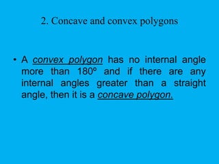 2. Concave and convex polygons 
• A convex polygon has no internal angle 
more than 180º and if there are any 
internal angles greater than a straight 
angle, then it is a concave polygon. 
 