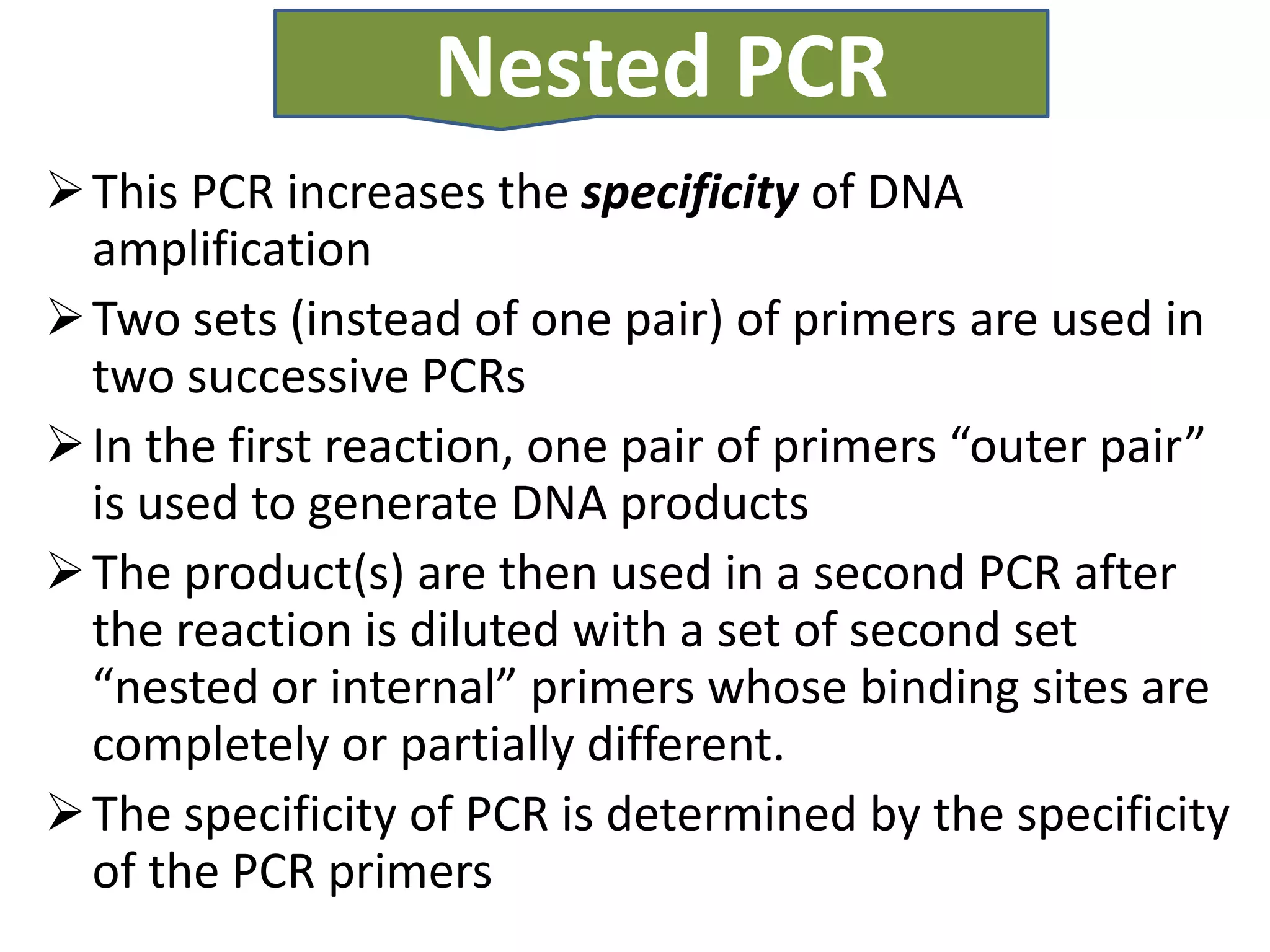 Nested PCR
 This PCR increases the specificity of DNA
  amplification
 Two sets (instead of one pair) of primers are used in
  two successive PCRs
 In the first reaction, one pair of primers “outer pair”
  is used to generate DNA products
 The product(s) are then used in a second PCR after
  the reaction is diluted with a set of second set
  “nested or internal” primers whose binding sites are
  completely or partially different.
 The specificity of PCR is determined by the specificity
  of the PCR primers
 