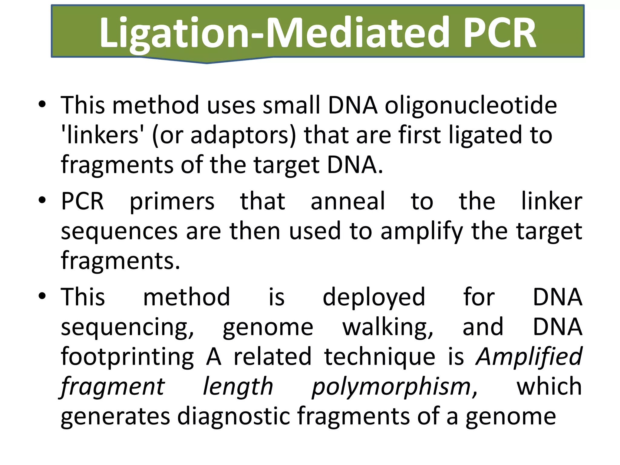 Ligation-Mediated PCR
• This method uses small DNA oligonucleotide
  'linkers' (or adaptors) that are first ligated to
  fragments of the target DNA.
• PCR primers that anneal to the linker
  sequences are then used to amplify the target
  fragments.
• This method is deployed for DNA
  sequencing, genome walking, and DNA
  footprinting A related technique is Amplified
  fragment length polymorphism, which
  generates diagnostic fragments of a genome
 