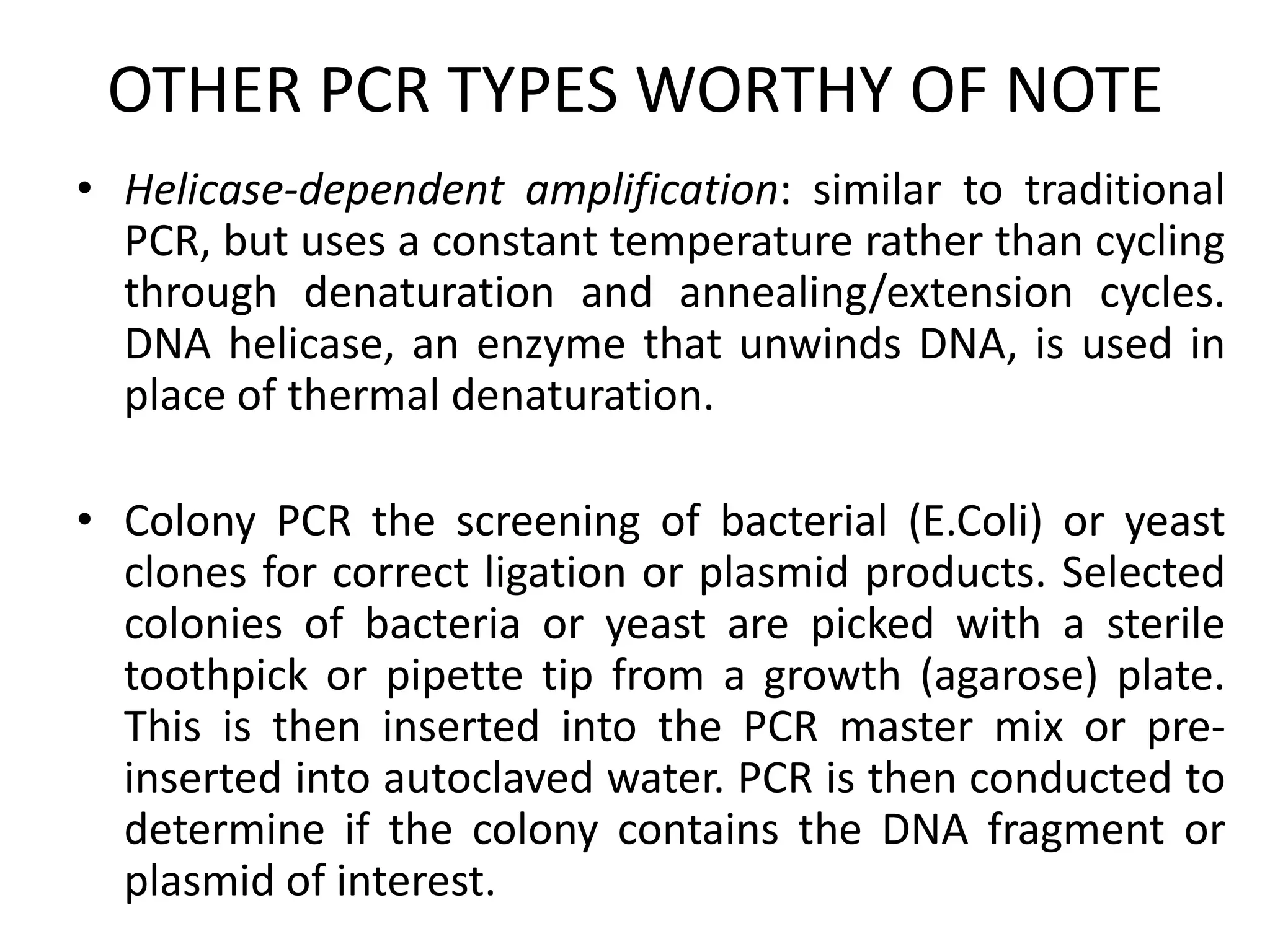 OTHER PCR TYPES WORTHY OF NOTE
• Helicase-dependent amplification: similar to traditional
  PCR, but uses a constant temperature rather than cycling
  through denaturation and annealing/extension cycles.
  DNA helicase, an enzyme that unwinds DNA, is used in
  place of thermal denaturation.

• Colony PCR the screening of bacterial (E.Coli) or yeast
  clones for correct ligation or plasmid products. Selected
  colonies of bacteria or yeast are picked with a sterile
  toothpick or pipette tip from a growth (agarose) plate.
  This is then inserted into the PCR master mix or pre-
  inserted into autoclaved water. PCR is then conducted to
  determine if the colony contains the DNA fragment or
  plasmid of interest.
 
