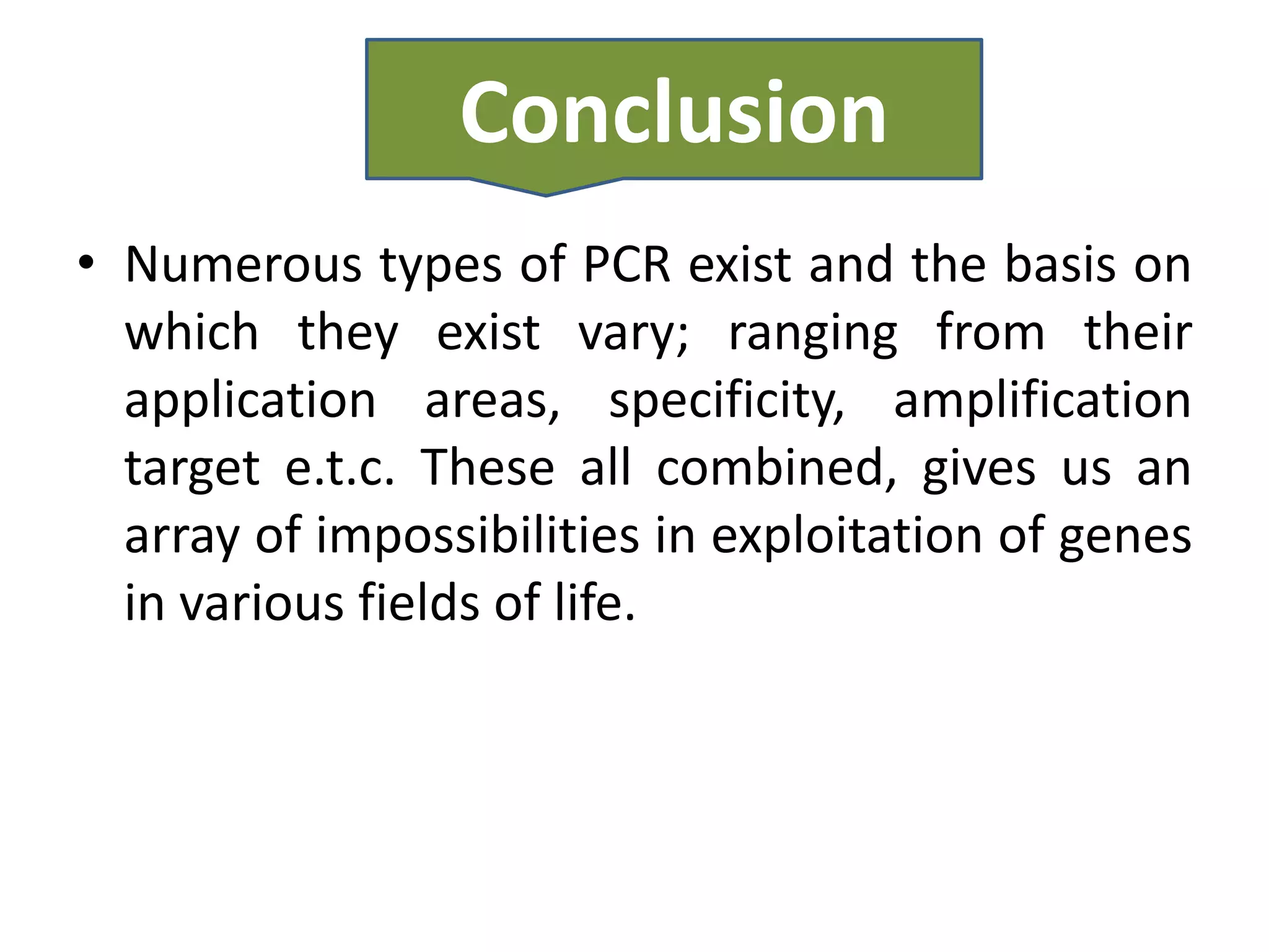 Conclusion
• Numerous types of PCR exist and the basis on
  which they exist vary; ranging from their
  application areas, specificity, amplification
  target e.t.c. These all combined, gives us an
  array of impossibilities in exploitation of genes
  in various fields of life.
 