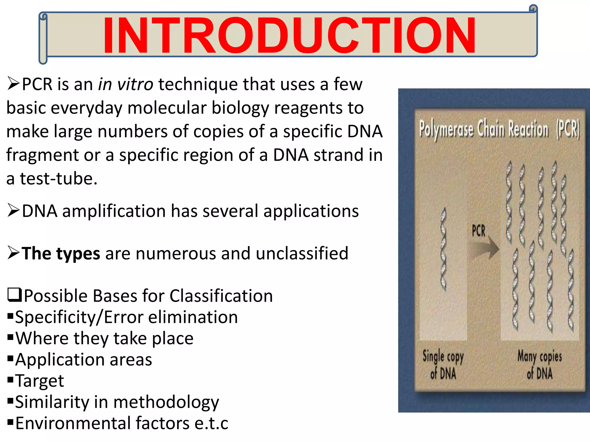 INTRODUCTION
PCR is an in vitro technique that uses a few
basic everyday molecular biology reagents to
make large numbers of copies of a specific DNA
fragment or a specific region of a DNA strand in
a test-tube.
DNA amplification has several applications

The types are numerous and unclassified

Possible Bases for Classification
Specificity/Error elimination
Where they take place
Application areas
Target
Similarity in methodology
Environmental factors e.t.c
 