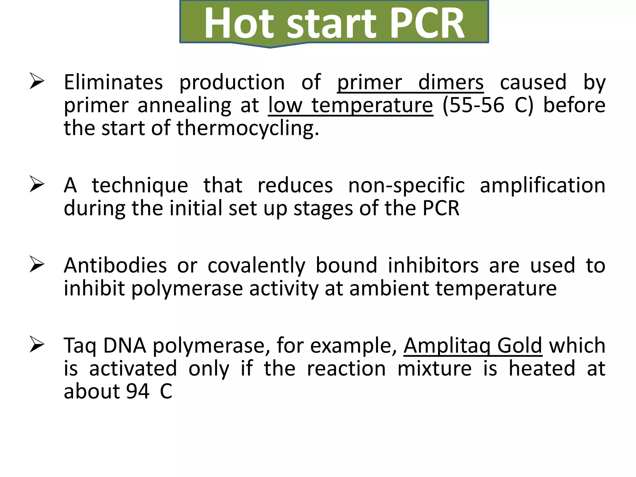 Hot start PCR
 Eliminates production of primer dimers caused by
  primer annealing at low temperature (55-56 C) before
  the start of thermocycling.

 A technique that reduces non-specific amplification
  during the initial set up stages of the PCR

 Antibodies or covalently bound inhibitors are used to
  inhibit polymerase activity at ambient temperature

 Taq DNA polymerase, for example, Amplitaq Gold which
  is activated only if the reaction mixture is heated at
  about 94 C
 