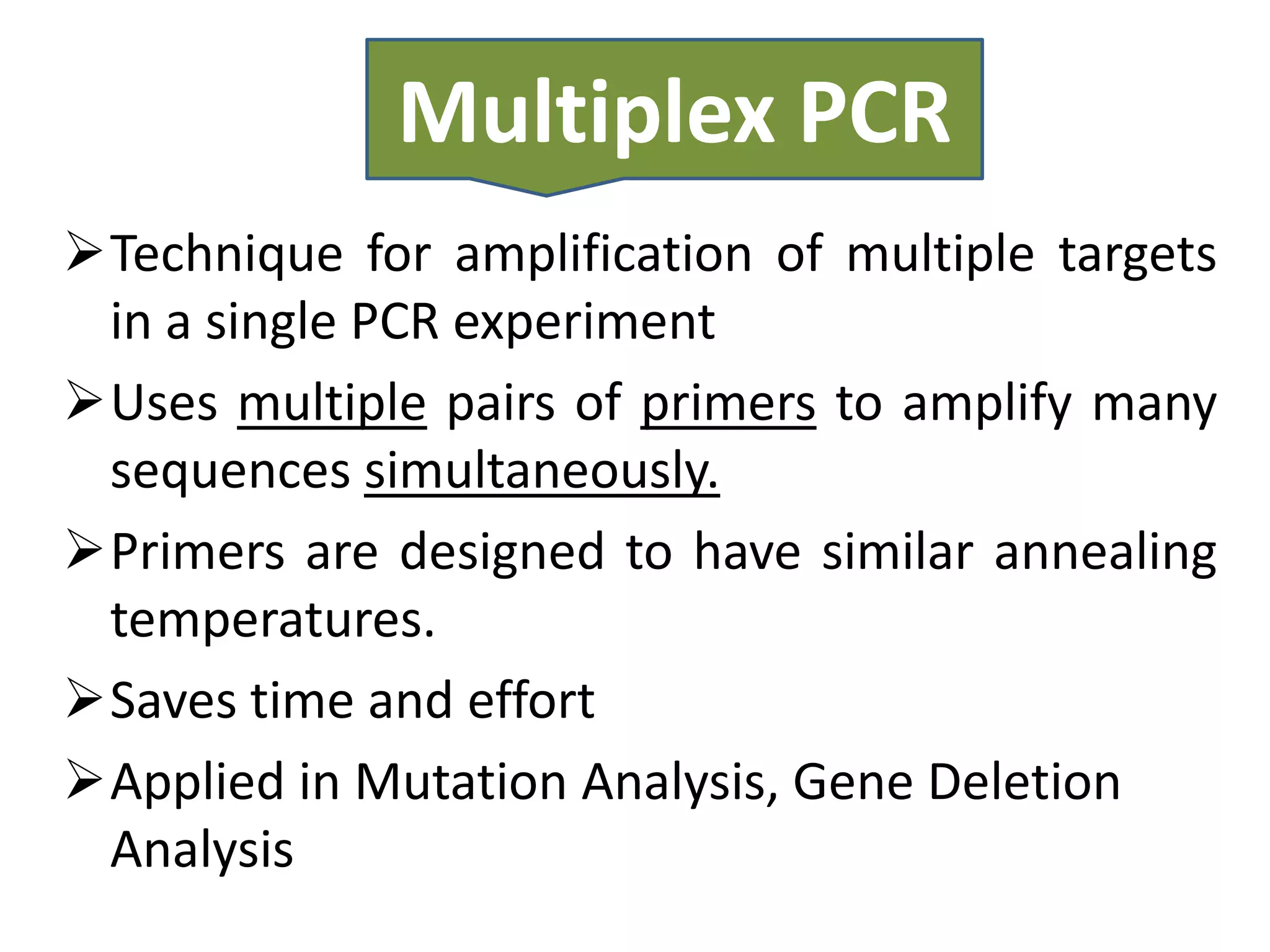Multiplex PCR
Technique for amplification of multiple targets
 in a single PCR experiment
Uses multiple pairs of primers to amplify many
 sequences simultaneously.
Primers are designed to have similar annealing
 temperatures.
Saves time and effort
Applied in Mutation Analysis, Gene Deletion
 Analysis
 