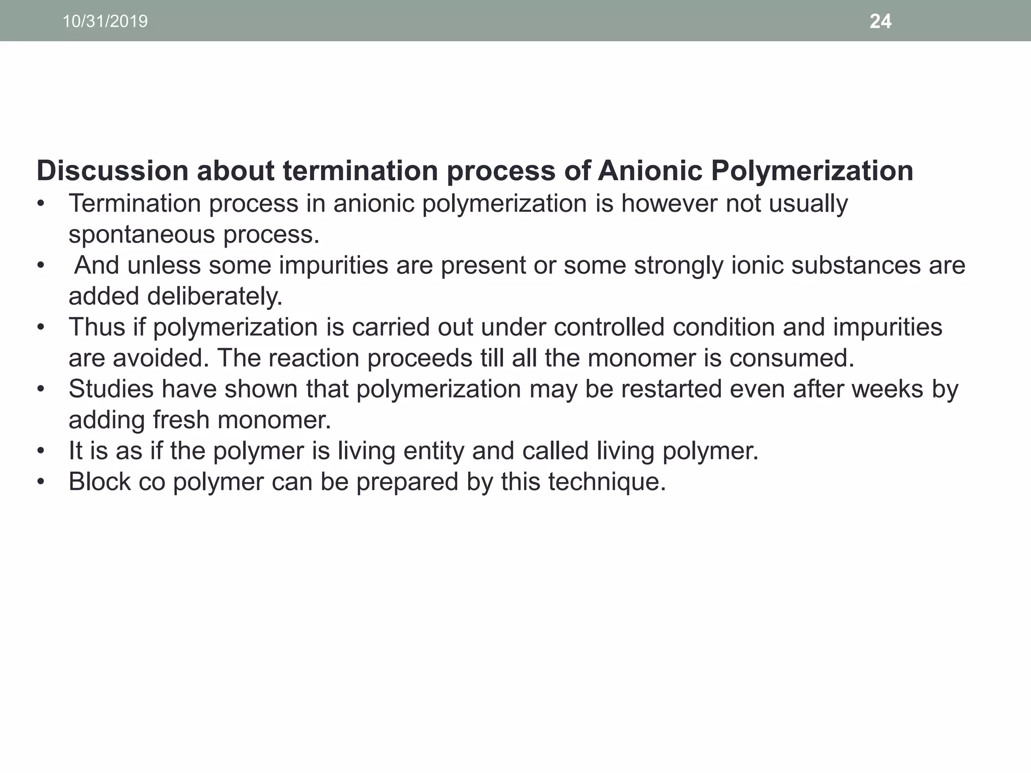 10/31/2019 24
Discussion about termination process of Anionic Polymerization
• Termination process in anionic polymerization is however not usually
spontaneous process.
• And unless some impurities are present or some strongly ionic substances are
added deliberately.
• Thus if polymerization is carried out under controlled condition and impurities
are avoided. The reaction proceeds till all the monomer is consumed.
• Studies have shown that polymerization may be restarted even after weeks by
adding fresh monomer.
• It is as if the polymer is living entity and called living polymer.
• Block co polymer can be prepared by this technique.
 