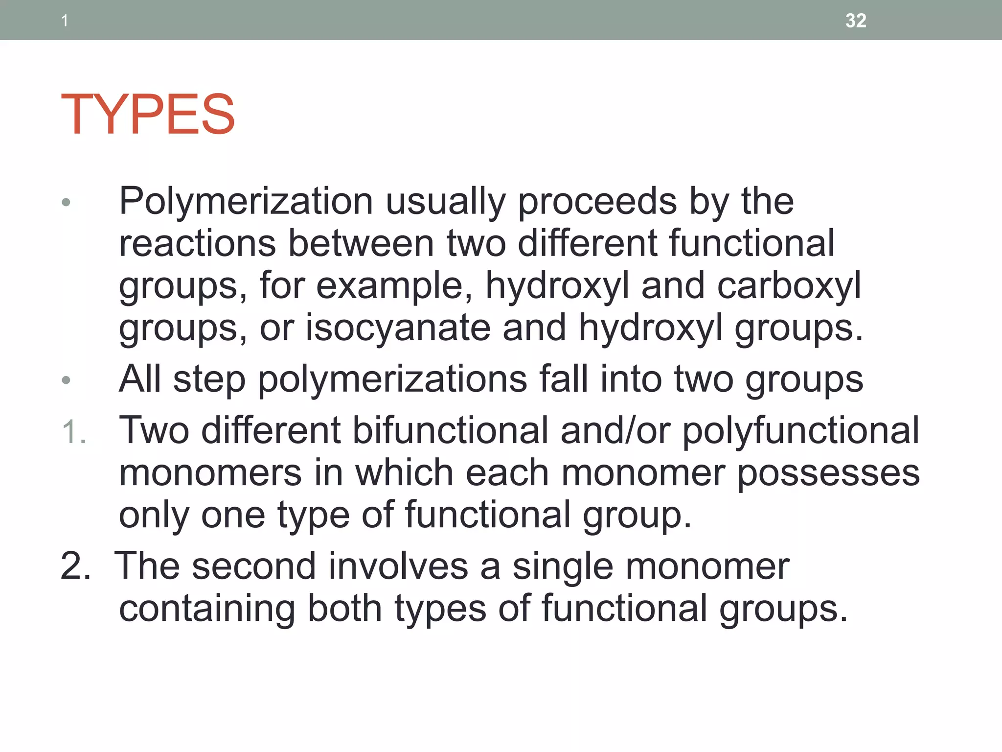 TYPES
• Polymerization usually proceeds by the
reactions between two different functional
groups, for example, hydroxyl and carboxyl
groups, or isocyanate and hydroxyl groups.
• All step polymerizations fall into two groups
1. Two different bifunctional and/or polyfunctional
monomers in which each monomer possesses
only one type of functional group.
2. The second involves a single monomer
containing both types of functional groups.
1 32
 