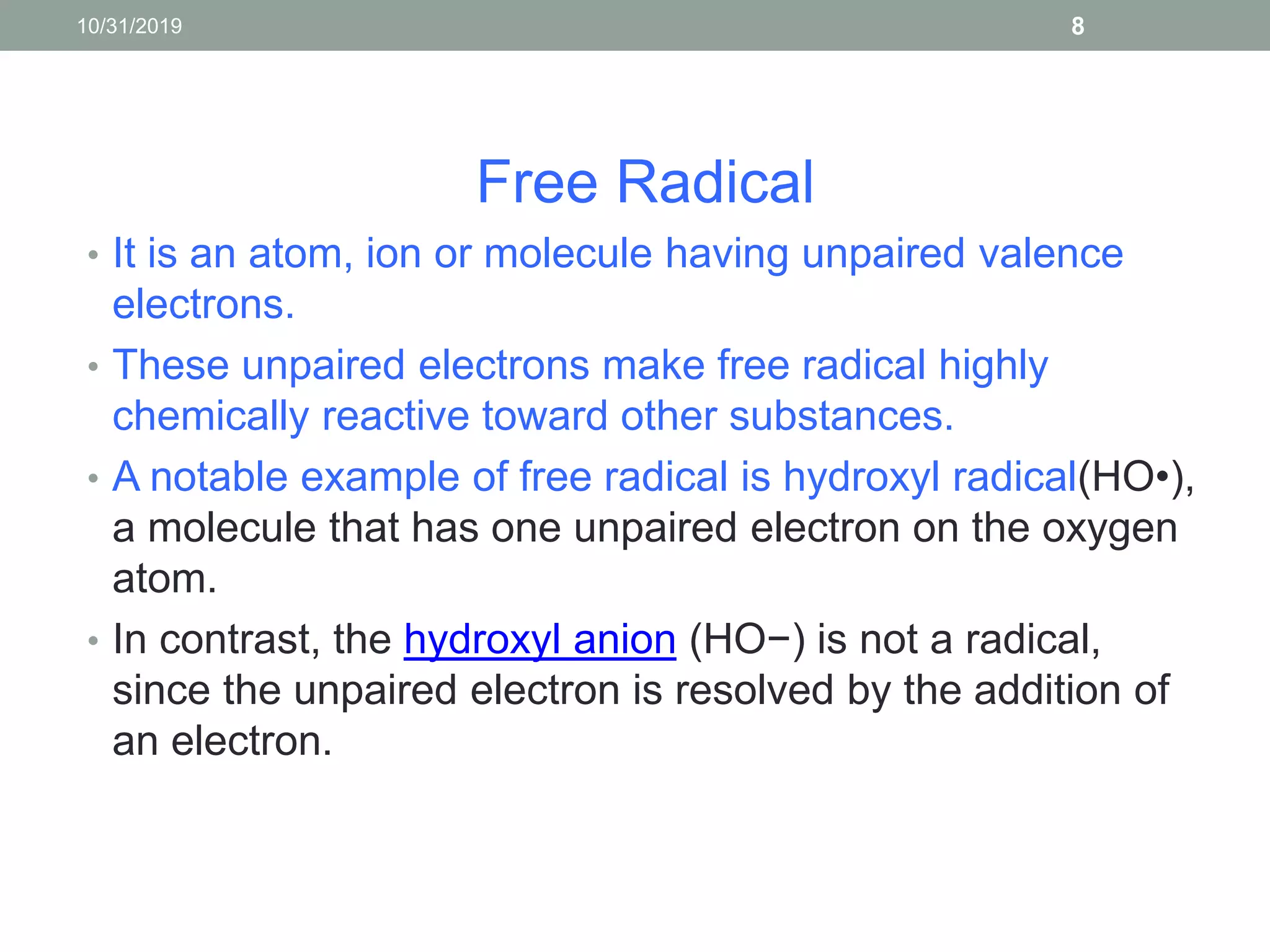 Free Radical
• It is an atom, ion or molecule having unpaired valence
electrons.
• These unpaired electrons make free radical highly
chemically reactive toward other substances.
• A notable example of free radical is hydroxyl radical(HO•),
a molecule that has one unpaired electron on the oxygen
atom.
• In contrast, the hydroxyl anion (HO−) is not a radical,
since the unpaired electron is resolved by the addition of
an electron.
10/31/2019 8
 