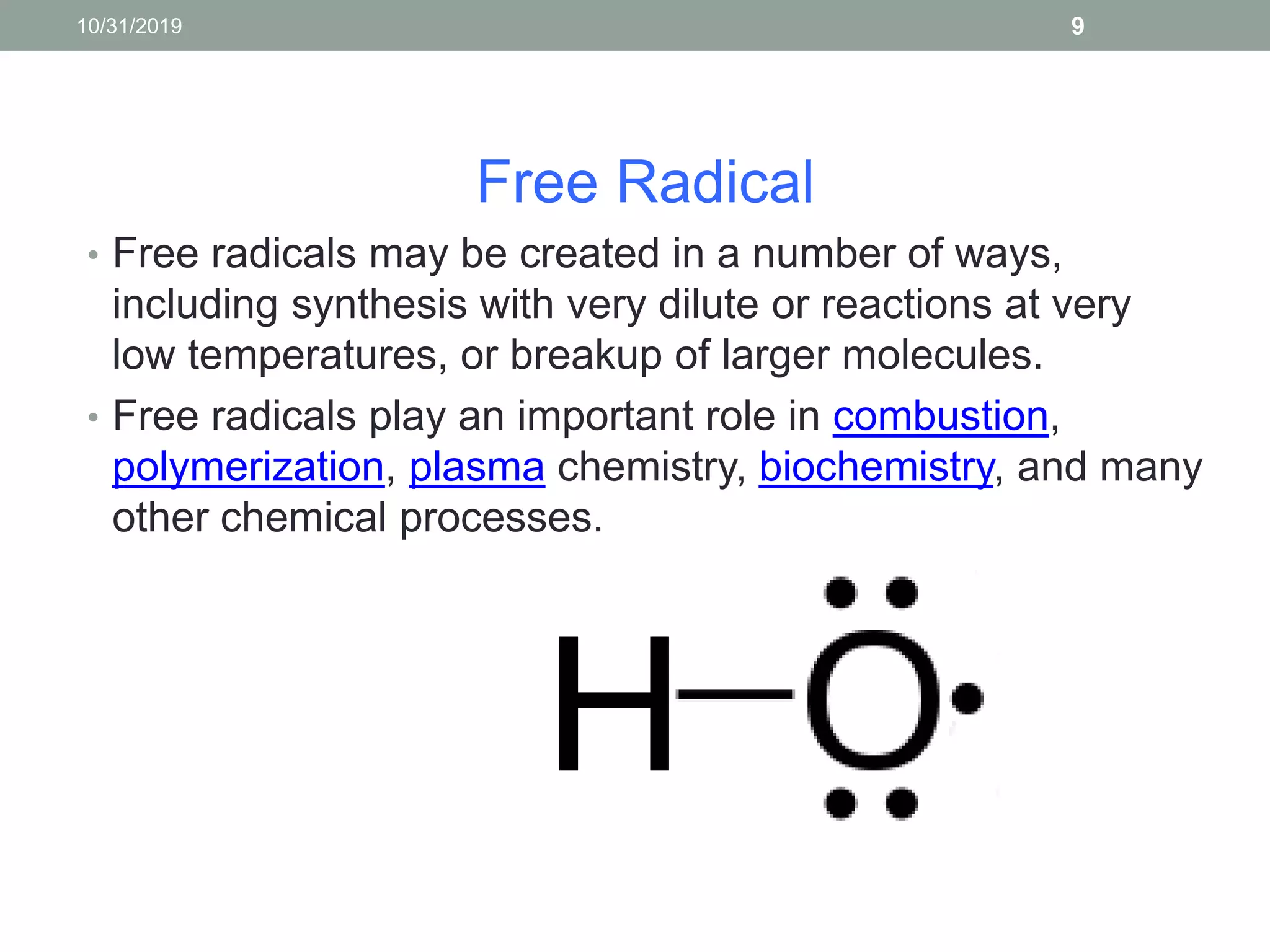 Free Radical
• Free radicals may be created in a number of ways,
including synthesis with very dilute or reactions at very
low temperatures, or breakup of larger molecules.
• Free radicals play an important role in combustion,
polymerization, plasma chemistry, biochemistry, and many
other chemical processes.
10/31/2019 9
 