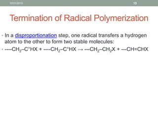 Termination of Radical Polymerization
10/31/2019 15
• In a disproportionation step, one radical transfers a hydrogen
atom to the other to form two stable molecules:
• ----CH2–C°HX + ----CH2–C°HX → ---CH2–CH2X + ---CH=CHX
 