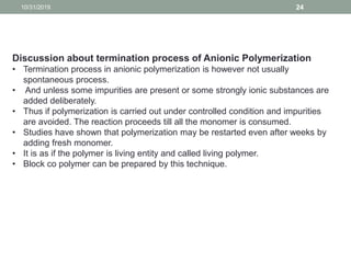 10/31/2019 24
Discussion about termination process of Anionic Polymerization
• Termination process in anionic polymerization is however not usually
spontaneous process.
• And unless some impurities are present or some strongly ionic substances are
added deliberately.
• Thus if polymerization is carried out under controlled condition and impurities
are avoided. The reaction proceeds till all the monomer is consumed.
• Studies have shown that polymerization may be restarted even after weeks by
adding fresh monomer.
• It is as if the polymer is living entity and called living polymer.
• Block co polymer can be prepared by this technique.
 