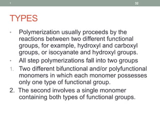 TYPES
• Polymerization usually proceeds by the
reactions between two different functional
groups, for example, hydroxyl and carboxyl
groups, or isocyanate and hydroxyl groups.
• All step polymerizations fall into two groups
1. Two different bifunctional and/or polyfunctional
monomers in which each monomer possesses
only one type of functional group.
2. The second involves a single monomer
containing both types of functional groups.
1 32
 