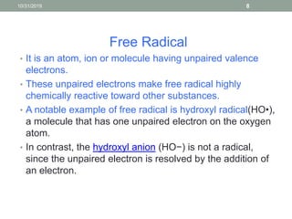 Free Radical
• It is an atom, ion or molecule having unpaired valence
electrons.
• These unpaired electrons make free radical highly
chemically reactive toward other substances.
• A notable example of free radical is hydroxyl radical(HO•),
a molecule that has one unpaired electron on the oxygen
atom.
• In contrast, the hydroxyl anion (HO−) is not a radical,
since the unpaired electron is resolved by the addition of
an electron.
10/31/2019 8
 