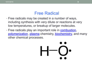 Free Radical
• Free radicals may be created in a number of ways,
including synthesis with very dilute or reactions at very
low temperatures, or breakup of larger molecules.
• Free radicals play an important role in combustion,
polymerization, plasma chemistry, biochemistry, and many
other chemical processes.
10/31/2019 9
 