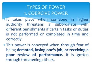  It takes place when someone in higher
authority threatens a subordinate with
different punishments if certain tasks or duties
is not performed or completed in time and
correctly.
 This power is conveyed when through fear of
being demoted, losing one’s job, or receiving a
poor review of performance. It is gotten
through threatening others.
TYPES OF POWER
1. COERCIVE POWER
 
