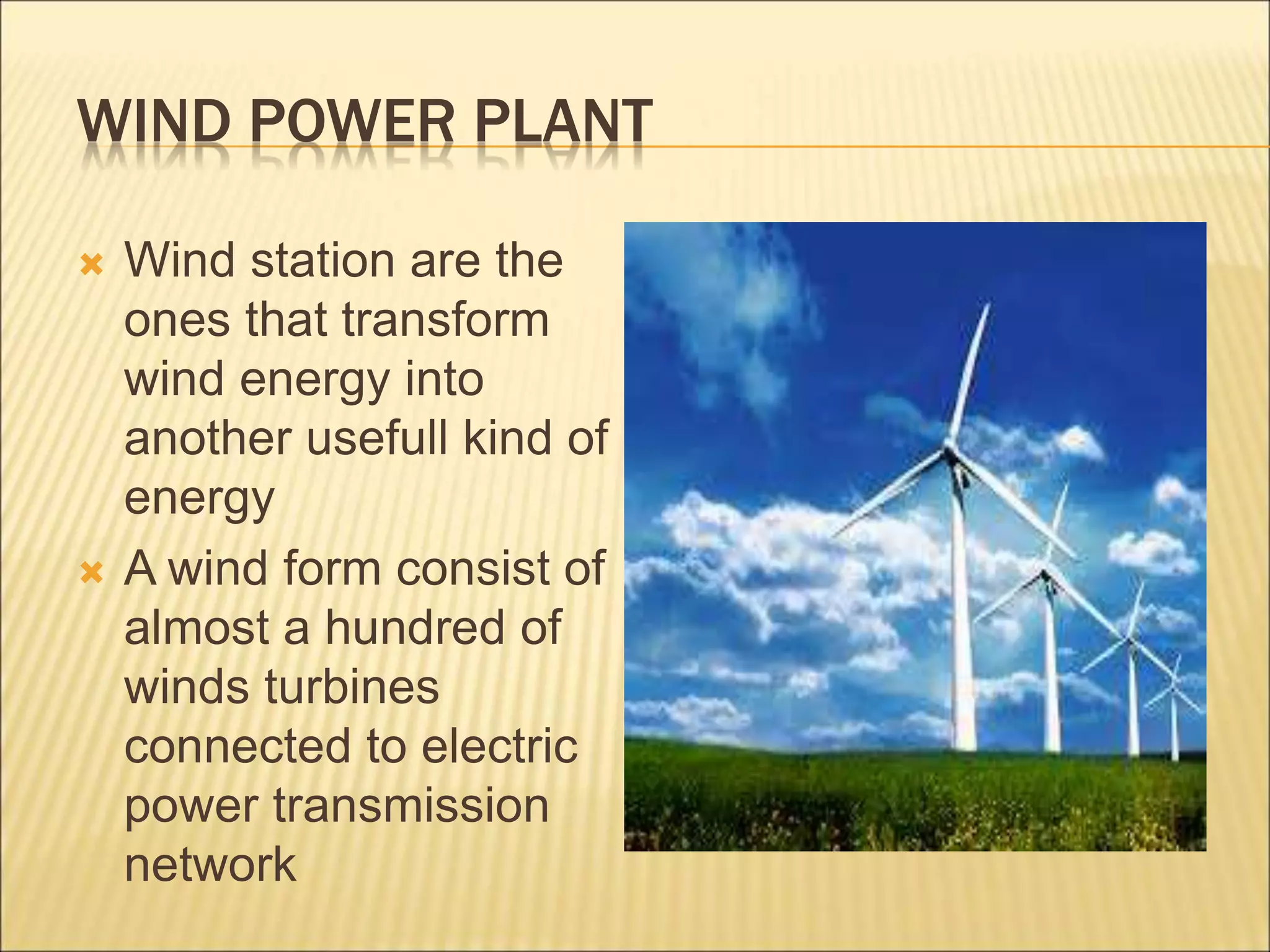 WIND POWER PLANT
 Wind station are the
ones that transform
wind energy into
another usefull kind of
energy
 A wind form consist of
almost a hundred of
winds turbines
connected to electric
power transmission
network
 