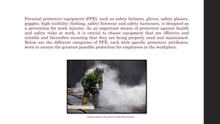 Personal protective equipment (PPE), such as safety helmets, gloves, safety glasses,
goggles, high-visibility clothing, safety footwear and safety harnesses, is designed as
a prevention for work injuries. As an important means of protection against health
and safety risks at work, it is crucial to choose equipment that are effective and
reliable and thereafter ensuring that they are being properly used and maintained.
Below are the different categories of PPE, each with specific protective attributes,
worn to ensure the greatest possible protection for employees in the workplace.
Image by CEphoto, Uwe Aranas via Wikimedia Commons
 