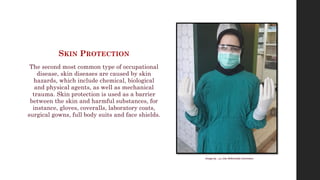 SKIN PROTECTION
The second most common type of occupational
disease, skin diseases are caused by skin
hazards, which include chemical, biological
and physical agents, as well as mechanical
trauma. Skin protection is used as a barrier
between the skin and harmful substances, for
instance, gloves, coveralls, laboratory coats,
surgical gowns, full body suits and face shields.
Image by ‫آرمین‬via Wikimedia Commons
 