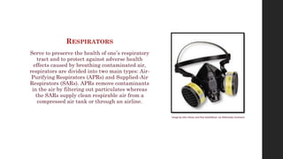 RESPIRATORS
Serve to preserve the health of one’s respiratory
tract and to protect against adverse health
effects caused by breathing contaminated air,
respirators are divided into two main types: Air-
Purifying Respirators (APRs) and Supplied-Air
Respirators (SARs). APRs remove contaminants
in the air by filtering out particulates whereas
the SARs supply clean respirable air from a
compressed air tank or through an airline.
Image by John Dimos and Paul SattiAlkivar via Wikimedia Commons
 