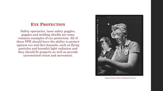 EYE PROTECTION
Safety spectacles, laser safety goggles,
goggles and welding shields are some
common examples of eye protection. All of
these PPE should have the ability to protect
against eye and face hazards, such as flying
particles and harmful light radiation and
they should fit properly as well as provide
unrestricted vision and movement.
Image by Marjory Collins via Wikimedia Commons
 