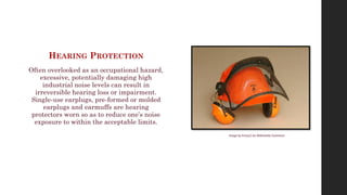 HEARING PROTECTION
Often overlooked as an occupational hazard,
excessive, potentially damaging high
industrial noise levels can result in
irreversible hearing loss or impairment.
Single-use earplugs, pre-formed or molded
earplugs and earmuffs are hearing
protectors worn so as to reduce one’s noise
exposure to within the acceptable limits.
Image by Emrys2 via Wikimedia Commons
 