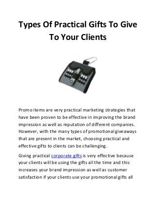 Types Of Practical Gifts To Give
To Your Clients
Promo items are very practical marketing strategies that
have been proven to be effective in improving the brand
impression as well as reputation of different companies.
However, with the many types of promotional giveaways
that are present in the market, choosing practical and
effective gifts to clients can be challenging.
Giving practical corporate gifts is very effective because
your clients will be using the gifts all the time and this
increases your brand impression as well as customer
satisfaction if your clients use your promotional gifts all
 