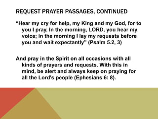 REQUEST PRAYER PASSAGES, CONTINUED
“Hear my cry for help, my King and my God, for to
you I pray. In the morning, LORD, you hear my
voice; in the morning I lay my requests before
you and wait expectantly” (Psalm 5.2, 3)
And pray in the Spirit on all occasions with all
kinds of prayers and requests. With this in
mind, be alert and always keep on praying for
all the Lord's people (Ephesians 6: 8).

 