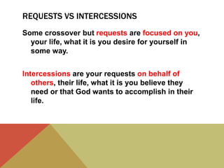 REQUESTS VS INTERCESSIONS
Some crossover but requests are focused on you,
your life, what it is you desire for yourself in
some way.
Intercessions are your requests on behalf of
others, their life, what it is you believe they
need or that God wants to accomplish in their
life.

 