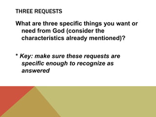 THREE REQUESTS
What are three specific things you want or
need from God (consider the
characteristics already mentioned)?
* Key: make sure these requests are
specific enough to recognize as
answered

 