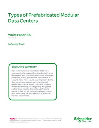 Types of P refabricat ed Modular 
Data Centers 
White Paper 165 
Revision 0 
by Wendy Torell 
Executive summary 
Data center systems or subsystems that are pre-assembled 
in a factory are often described with terms 
like prefabricated, containerized, modular, skid-based, 
pod-based, mobile, portable, self-contained, all-in-one, 
and more. There are, however, important distinc-tions 
between the various types of factory-built 
building blocks on the market. This paper proposes 
standard terminology for categorizing the types of 
prefabricated modular data centers, defines and 
compares their key attributes, and provides a frame-work 
for choosing the best approach(es) based on 
business requirements. 
by Schneider Electric White Papers are now part of the Schneider Electric 
white paper library produced by Schneider Electric’s Data Center Science Center 
DCSC@Schneider-Electric.com 
 