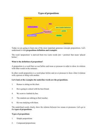 Types of prepositions
Today we are going to learn one of the most important grammar concepts prepositions. Let's
understand it with prepositions definition and examples.
The word ‘preposition’ is derived from two Latin words 'pre + position' that mean ‘placed
before’.
What is the definition of preposition?
A preposition is a word that we use before and noun or pronoun in order to show its relation
with other words in the sentence.
In other words preposition is a word place before and on or pronoun to show what it relation
with a person or thing with another.
Let's look at the examples the underline words are the prepositions.
1. Romeo is sitting on the chair.
3. He is going to school with his best friend.
4. We went to Ambala by bus.
5. The students are talking to their teacher.
6. He was studying with them.
The underlined words clearly show the relation between two nouns or pronouns. Let's go to
the types of prepositions.
Types of prepositions
1. Simple prepositions
2. Compound prepositions
 